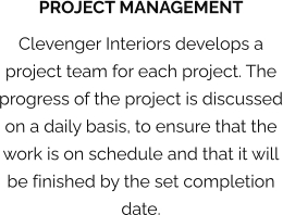 PROJECT MANAGEMENT Clevenger Interiors develops a project team for each project. The progress of the project is discussed on a daily basis, to ensure that the work is on schedule and that it will be finished by the set completion date.