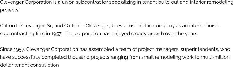 Clevenger Corporation is a union subcontractor specializing in tenant build out and interior remodeling projects.   Clifton L. Clevenger, Sr., and Clifton L. Clevenger, Jr. established the company as an interior finish-subcontracting firm in 1957.  The corporation has enjoyed steady growth over the years.  Since 1957, Clevenger Corporation has assembled a team of project managers, superintendents, who have successfully completed thousand projects ranging from small remodeling work to multi-million dollar tenant construction.